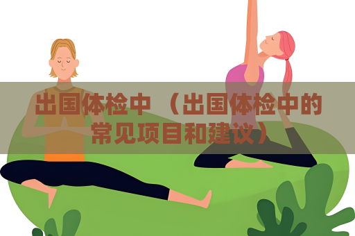 出國體檢中 （出國體檢中的常見項目和建議）