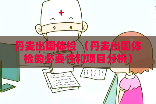 丹麥出國體檢 （丹麥出國體檢的必要性和項目分析）
