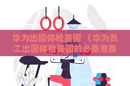 華為出國體檢美國 （華為員工出國體檢美國的必備準(zhǔn)備和注意事項）