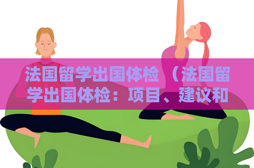 法國留學(xué)出國體檢 （法國留學(xué)出國體檢：項目、建議和處理）