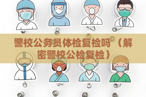 警校公務員體檢復檢嗎 （解密警校公檢復檢）