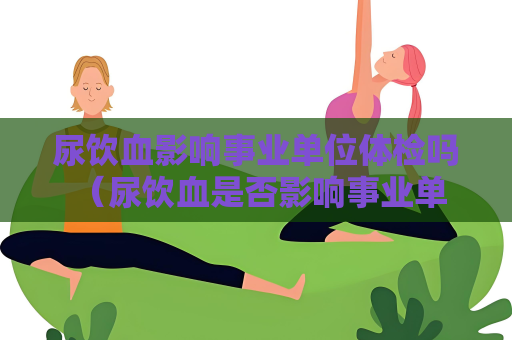 尿飲血影響事業單位體檢嗎 （尿飲血是否影響事業單位體檢）