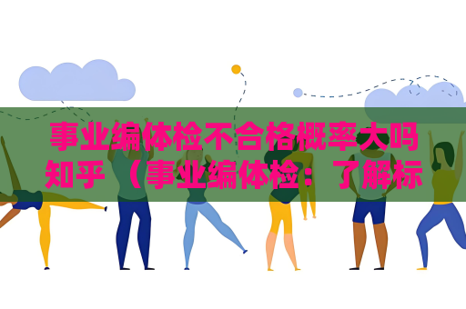 事業編體檢不合格概率大嗎知乎 （事業編體檢：了解標準和準備，提高通過率）