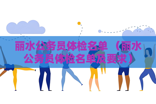 麗水公務員體檢名單 （麗水公務員體檢名單及要求）