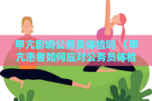 甲亢影響公務員體檢嗎 （甲亢患者如何應對公務員體檢？）
