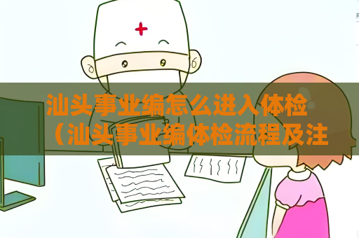 汕頭事業編怎么進入體檢 （汕頭事業編體檢流程及注意事項）
