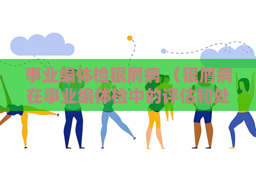 事業(yè)編體檢銀屑病 （銀屑病在事業(yè)編體檢中的評估和處理）