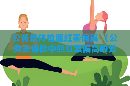 公務(wù)員體檢膽紅素偏高 （公務(wù)員體檢中膽紅素偏高的處理方法）