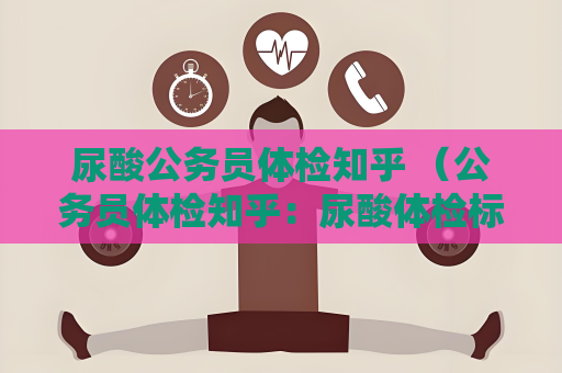 尿酸公務員體檢知乎 （公務員體檢知乎：尿酸體檢標準與）