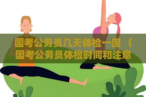 國(guó)考公務(wù)員幾天體檢一回 （國(guó)考公務(wù)員體檢時(shí)間和注意事項(xiàng)）