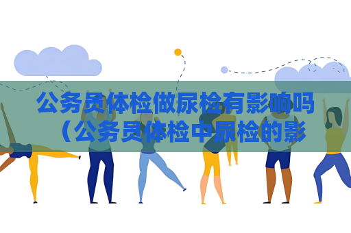公務(wù)員體檢做尿檢有影響嗎 （公務(wù)員體檢中尿檢的影響和注意事項(xiàng)）