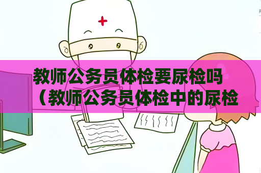 教師公務員體檢要尿檢嗎 （教師公務員體檢中的尿檢項目詳解）