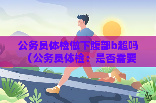 公務員體檢做下腹部b超嗎 （公務員體檢：是否需要做下腹部B超？）