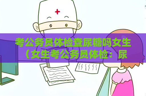 考公務(wù)員體檢查尿糖嗎女生 （女生考公務(wù)員體檢：尿糖檢測的必要）