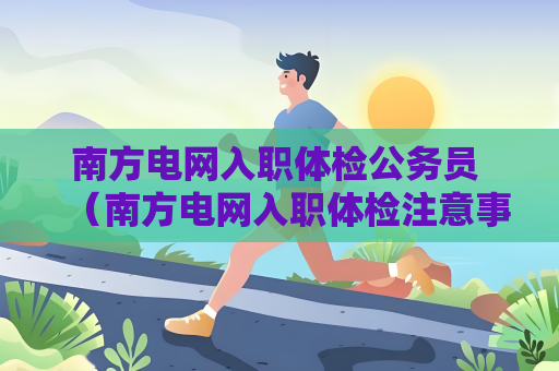 南方電網入職體檢公務員 （南方電網入職體檢注意事項）