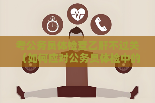 考公務員體檢查乙肝不過關 （如何應對公務員體檢中的乙肝陽性）