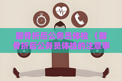 腳骨折后公務(wù)員體檢 （腳骨折后公務(wù)員體檢的注意事項(xiàng)）