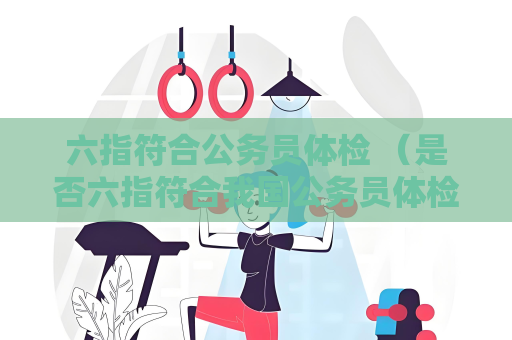 六指符合公務員體檢 （是否六指符合我國公務員體檢標準）
