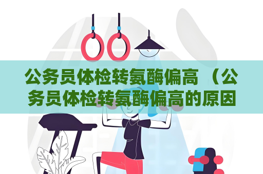 公務(wù)員體檢轉(zhuǎn)氨酶偏高 （公務(wù)員體檢轉(zhuǎn)氨酶偏高的原因及處理方法）