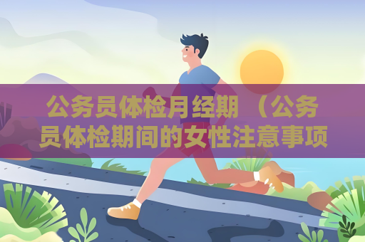 公務(wù)員體檢月經(jīng)期 （公務(wù)員體檢期間的女性注意事項(xiàng)）