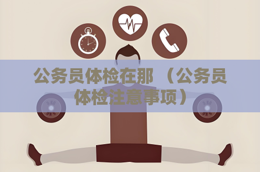 公務(wù)員體檢在那 （公務(wù)員體檢注意事項）