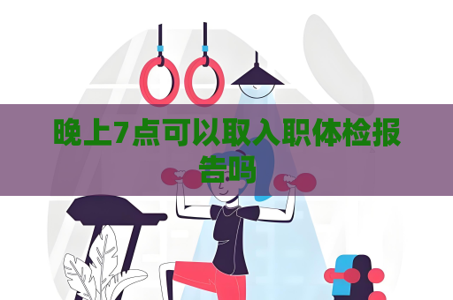 晚上7點可以取入職體檢報告嗎