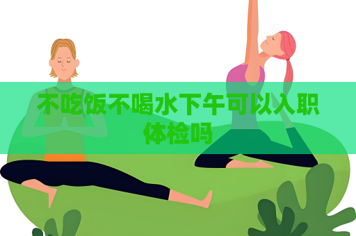 不吃飯不喝水下午可以入職體檢嗎
