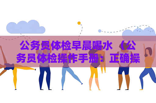 公務員體檢早晨喝水 （公務員體檢操作手冊：正確操作流程和健康保持）
