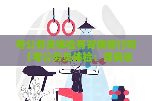 考公務(wù)員體檢有腎病能行嗎 （考公務(wù)員體檢：腎病患者的狀）