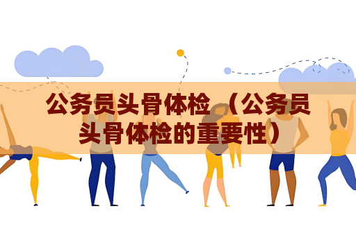 公務(wù)員頭骨體檢 （公務(wù)員頭骨體檢的重要性）