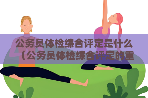 公務員體檢綜合評定是什么 （公務員體檢綜合評定的重要性）