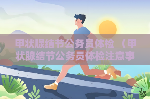 甲狀腺結節公務員體檢 （甲狀腺結節公務員體檢注意事項）