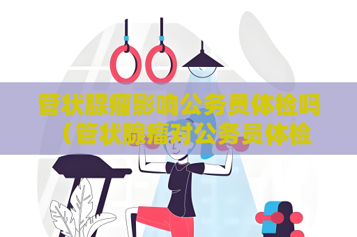 管狀腺瘤影響公務(wù)員體檢嗎 （管狀腺瘤對公務(wù)員體檢的影響）