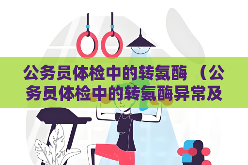 公務員體檢中的轉氨酶 （公務員體檢中的轉氨酶異常及處理方法）