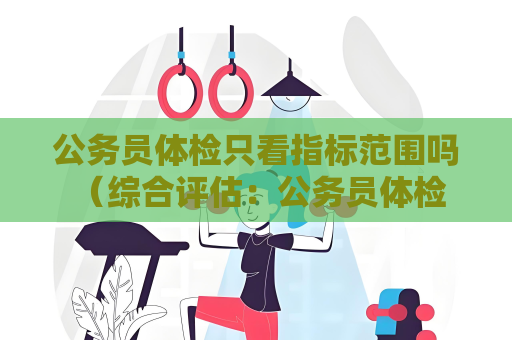 公務員體檢只看指標范圍嗎 （綜合評估：公務員體檢多因素考慮）