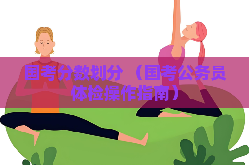 國考分數劃分 （國考公務員體檢操作指南）