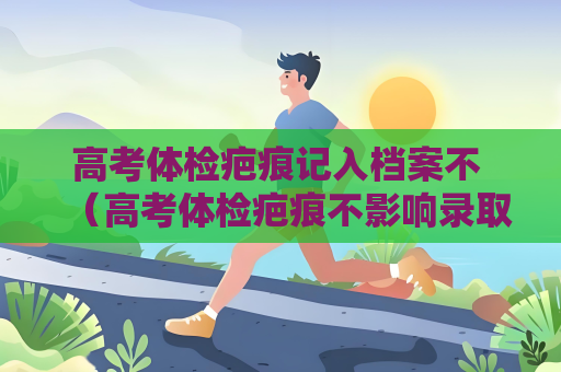 高考體檢疤痕記入檔案不 （高考體檢疤痕不影響錄取，考生無）