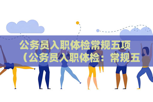 公務員入職體檢常規五項 （公務員入職體檢：常規五項解讀）