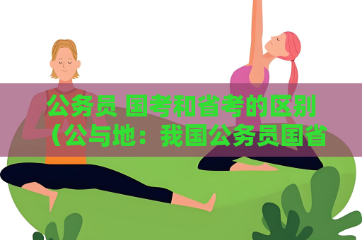 公務(wù)員 國考和省考的區(qū)別 （公與地：我國公務(wù)員國省考區(qū)別）