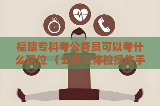 福建專科考公務員可以考什么職位 （公務員體檢操作手冊及注意事項）