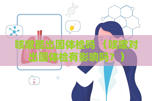 咳嗽能出國體檢嗎 （咳嗽對出國體檢有影響嗎？）
