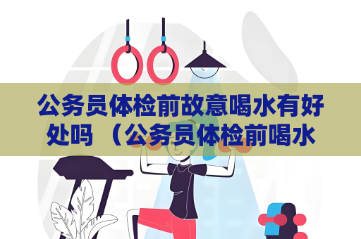 公務(wù)員體檢前故意喝水有好處嗎 （公務(wù)員體檢前喝水與否的影響）