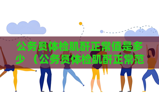 公務員體檢肌酐正常值是多少 （公務員體檢肌酐正常范圍及影響）