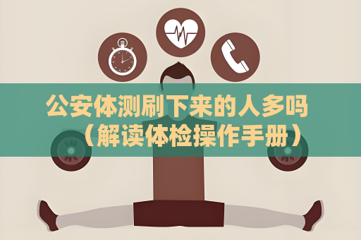 公安體測刷下來的人多嗎 （解讀體檢操作手冊）