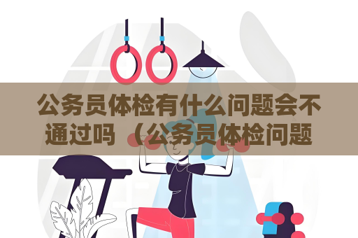 公務員體檢有什么問題會不通過嗎 （公務員體檢問題如何避免不通過）
