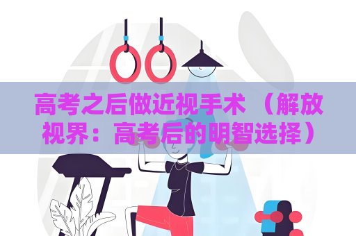 高考之后做近視手術 （解放視界：高考后的明智選擇）