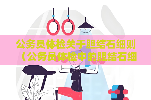 公務員體檢關于膽結石細則 （公務員體檢中的膽結石細則解讀）