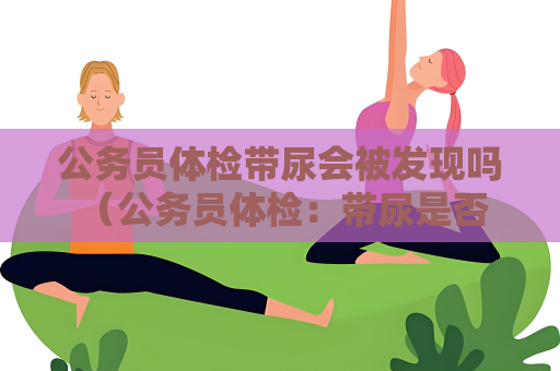 公務員體檢帶尿會被發現嗎 （公務員體檢：帶尿是否會影響體檢結果？）