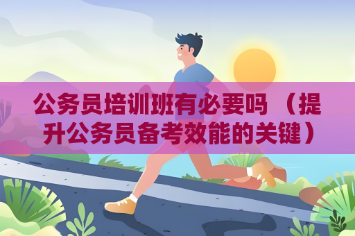 公務(wù)員培訓(xùn)班有必要嗎 （提升公務(wù)員備考效能的關(guān)鍵）