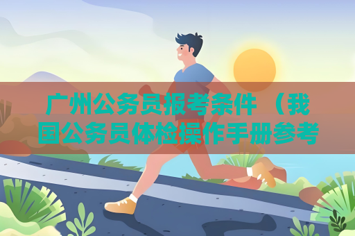 廣州公務員報考條件 （我國公務員體檢操作手冊參考建議）